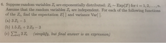 6. Suppose random variables Z, are exponentially distributed: ZiExp(2) for i 1,2,..., n. Assume that the random variables Z, are independent. For each of the following functions of the Zi, find the expectation E] and variance Var[ ]. (a) 3 Z1- (b) 1.5Z1 +222-3 (c) i 32 (simplify, but final answer is an expression)