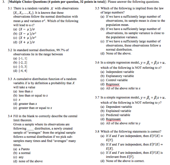 3. [Multiple Choice Questions (4 points per question, 32 points in total): Please answer the following questions. 3.1 There is a random variable X with observations 3.5 Which of the following is implied from the law [X,,X2,...,X). It is known that these observations follow the normal distribution with mean μ and variance σ2. Which of the following will lead to a c? of large numbers? (a) If we have a sufficiently large number of observations, its sample mean is close to the population mean. (b) If we have a sufficiently large number of (b) (X - )/a2 (c) (X + μ)/ observations, its sample variance is close to the population variance. (c) If we have a sufficiently large number of observations, these observations follow a normal distribution. 3.2 In standard normal distribution, 99.7% of observations lie in the range between (d) None of the above. 3.6 In a simple regression model, y = + Ax + u which of the following is NOT referring to x? t variable (b) Explanatory variable (c) Control variable (d) Regressor (e) All of the above refer tox 3.3 A cumulative distribution function of a random variable X is by definition a probability that X will take a value (a) less than x (b) less than or equal to x (c) x (d) greater than x (e) greater than or equal to X 3.7 In a simple regression model, y-A, + Ax + u which of the following is NOT referring to y? t variable (b) Explained variable (c) Predicted variable (d) Regressant (e) All of the above refer to y 3.4 Fill in the blank to correctly describe the central limit theorem. Given a sample where its observations are followingdistribution, a newly created sample of averages from the original sample follows a normal distribution if we pick sub- samples many times and find ave times (a) a Pareto (b) a normal (c) any (d) none of the above 3.8 Which of the following statements is correct? (a) If X and Y are independent, then E YX]- E[Y]. E[X] irrelevant from E[Y]. rages many (b) If X and Y are independent, then E YIX] (c) IfX and Y are independent, then E[YlX] is (d) None of the above is correct.