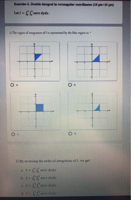 Exercise 6. Double Integral in rectangular coordinates (10 pts 10 pts) Let I= secx dydx. 1) The region of integration of I is