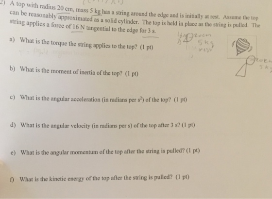 A top with radius 20 cm, mass $S kg as astring around the edgeuame ri e reasonably approximated as a solid cylinder. The top is held in place as the string is pulld. The string applies a force of 16 N tangential to the edge for 3 s. a) What is the torque the string applies to the top? (1 pt) yes s k b) What is the moment of inertia of the top? (1 pt) c) What is the angular acceleration (in radians per s3) of the top? (1 pt) d) What is the angular velocity (in radians per s) of the top after 3 s? (1 pt) e) What is the angular momentum of the top after the string is pulled? (1 pt) D What is the kinetic energy of the top after the string is pulled? (1 pt)