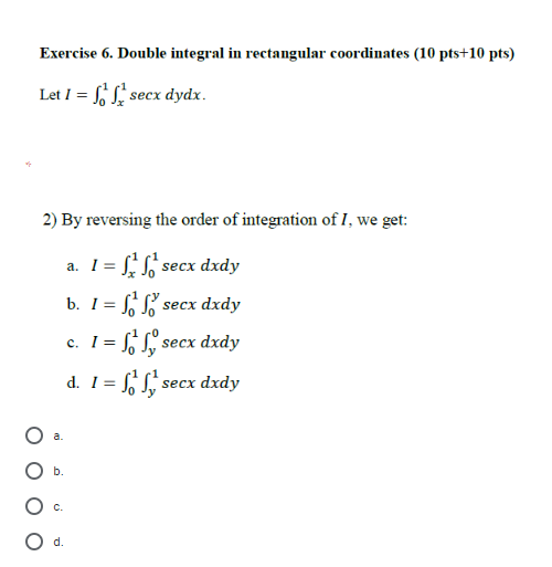Exercise 6. Double integral in rectangular coordinates (10 pts+10 pts) Let I = SL, secx dydx. 2)By reversing the order of int