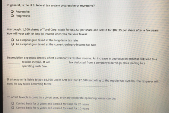 In general, is the U.S. federal tax system progressive or regressive? Regressive O Progressive You bought 1,000 shares of Tund Corp. stock for $60.59 per share and sold it for $82.35 per share after a few years. How will your gain or loss be treated when you file your taxes? O As a capital gain taxed at the long-term tax rate O As a capital gain taxed at the current ordinary-income tax rate Depreciation expenses directly affect a companys taxable income. An increase in depreciation expense will lead to a taxable income. It will operating cash flow. tax deducted from a companys earnings, thus leading to a If a taxpayer is liable to pay s8,950 under AMT law but $7,500 according to the regular tax system, the taxpayer wil need to pay taxes according to the To offset taxable income in a given year, ordinary corporate operating losses can be: O Carried back for 2 years and carried forward for 20 years O Carried back for 5 years and carried forward for 10 years