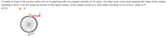 A wheel of mass 0.46 kg and radlus 44 cm ls splnnlng with an angular veloclty of 22 rad/s. You then push your hand agalnst the edge of the wheel, exerting a force F on the wheel as shown in the figure below. If the wheel comes to a stop after traveling 1/4 of a turn, what is F? 62.36