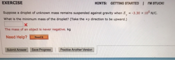 EXERCISE HINTS: GETTING STARTED I PM STUCK Suppose a droplet of unknown mass remains suspended against gravity when E,--3.30 x 105 Nyc What is the minimum mass of the droplet? (Take the +y direction to be upward.) The mass of an object is never negative. kg Need Help? mReedi.İ Submit Answer Save Progress Practice Another Version