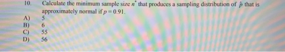 10. Calculate the minimum sample size n that produces a sampling distribution of that is approximately normal if p = 0.91. C)