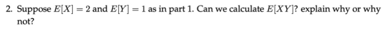 2. Suppose ElX) = 2 and EY-1 as in part 1. Can we calculate E(XY)? explain why or why not?