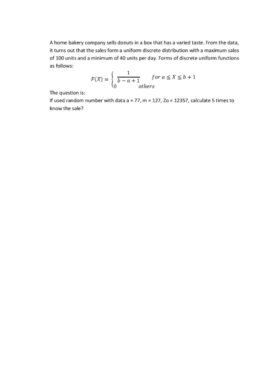 A home bakery company sells donuts in a box that has a varied taste. From the data it turns out that the sales form a uniform discrete distribution with a maximum sales of 100 units and a minimum of 40 units per day. Forms of discrete uniform functions as follows: F(X)-|b for a SX b + 1 +1 others The question is If used random number with data a 77, m -127, Zo 12357, calculate 5 times to know the sale?