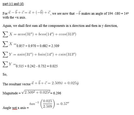 part (c)and (d) Fora -6+-, we see now that -6 makes an angle of 194-180-14 with the+x axis. Again, we shall first sum all the components in x direction and then in y direction, x-aco(31)+bcos(14) +ccos(313°) Σ x =0.857 +0.970+0.682-2.509 Y-asin(31°) +bsin(14°) +csin(313°) Σ Y-0515 + 0.242-0.732-0025 So, The resultant vecto2.509 +0.025j Magnitude - V2.5092 +0.025-6.296 on-1 0.025 Angle wrt x axis = 2.509 ) = 0.570