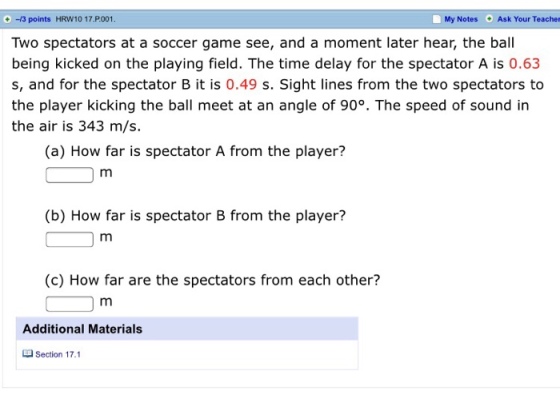 -13 points HRW10 17.P001 Two spectators at a soccer game see, and a moment later hear, the ball being kicked on the playing field. The time delay for the spectator A is 0.63 My Notes Ask Your Teachen s, and for the spectator B it is 0.49 s. Sight lines from the two spectators to the player kicking the ball meet at an angle of 90°. The speed of sound in the air is 343 m/s. (a) How far is spectator A from the player? (b) How far is spectator B from the player? (c) How far are the spectators from each other? Additional Materials Section 17.1