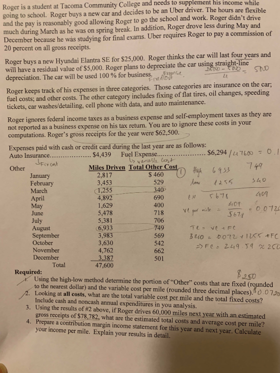 Community College and needs to supplement his income while Roger is a student at Tacoma going to school. Roger buys a new car and decides to be an Uber driver. The hours are flexible and the pay is reasonably good allowing Roger to go the school and work. Roger didnt drive much during March as he was on spring break. In addition, Roger drove less during May and December because he was studying for final exams. Uber requires Roger to pay a commission of 20 percent on all gross receipts Roger buys a new Hyundai Elantra SE for $25,000. Roger thinks the car will last four years and will have a residual value of $5,000. Roger plans to depreciate the car using straight-line depreciation. The car will be used 100 % for business. STLD the car; Roger keeps track of his expenses in three categories. Those categories are insurance on fuel costs; and other costs. The other category includes fixing of flat tires, oil changes, speeding tickets, car washes/detailing, cell phone with data, and auto maintenance oger ignores federal income taxes as a business expense and self-employment taxes as they are not reported as a business expense on his tax return. You are to ignore these costs in yo computations. Rogers gross receipts for the year were $62,500 Expenses paid with cash or credit card during the last year are as follows: $6,294 /LI76000. rana Fix Other Miles Driven Total Other Cost $460 ) fih 6153 anu February March 529 ri May June 4,892 1,629 5,478 690 400 706 49 ul 6,933 3,983 3,630 4,762 August September October November December 662 501 Total 47,600 Required Using the high-low method determine the portion of Other costs that are fixed (rounded to the nearest dollar) and the variable cost per mile (rounded three decimal places). 0.0 72 Looking at all costs, what are the total variable cost per mile and the total fixed costs? Include cash and noncash annual expenditures in you analysis Using the results of#2 above,1f Roger drives 60,000 mile nextyearwithanestimated gross receipts of $78,782, what are the estimated total costs and average cost per mile? Prepare a contribution margin income statement for this year and next year. Calculate your income per mile. Explain your results in detail 3. 4.