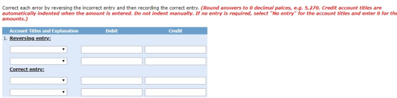 Correct each error by reversing the incorrect entry and then recording the correct entry. (Round answers to 0 decimal palces, e.g. 5,270. Credit account titles are automatically indented when the amount is entered. Do not indent manually. If no entry is required, select No entry for the account titles and enter 0 for the amounts.) Account Titles and Explanation 1. Reversing entrv: Debit Credit