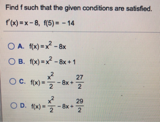 Find f such that the given conditions are satisfied. f(x)=x-8, f(5)= - 14 O A. f(x) = x? - 8x OB. f(x)= x? –8x +1 Oc. (x) =
