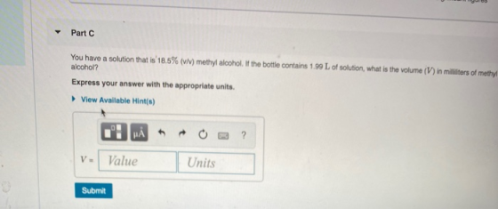 Part You have a solution that is 18.5% (v/) methyl alcohol. If the bottle contains 1.99 L of solution, what is the volume (V)