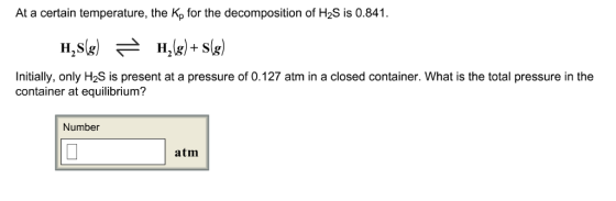 At a certain temperature, the Kp for the decomposition of H2S is 0.841 H,S(g) H2(g) + S(g) Initially, only H2S is present at a pressure of 0.127 atm in a closed container. What is the total pressure in the container at equilibrium? Number atm