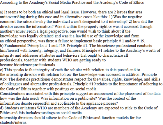 According to the Academys Social Media Practice and the Academys Code of Ethics a) It seems to be both an ethical and legal issue. How ever, there are 2 issues that area unit overriding during this case and in altenative cases like this: 1) Was the negative comment the rationale why the individual wasnt designated to it internship? 2) how did the director access the information? Was it within the property right or was it accessed through another venue? From a legal perspective, one would wish to think about if the knowledge was legally obtained and was it a lawful use of the knowledge and from an ethical perspective, was there a failure to implement basic principle # 1 and/or # 19 b) Fundamental Principles # 1 and #19. Principle #1: The bioscience professional conducts him herself with honesty, integrity, and fam ess. Principle #1 relates to the Academys worth of integrity and addresses attributes and behaviors that ought to characterize all professionals, together with students WHO are getting ready to become bioscience professionals. c) This speaks to the integrity of each the scholar with relation to data posted and to the intemship director with relation to how the knowledge was accessed in addition. Principle #19: The dietetics practitioner demonstrates respect for the values, rights. know ledge, and skills of colleagues and altemative professionals. Principle #19 relates to the importance of adhering to the Code of Ethics together with postings on social media Considerations associated with this principle suggest an assessment of the placement of the data how was the data used? Was information on a public site? Was the content of the information denote respectful and applicable to the appliance process? d) Students or intems WHO are members of the Academy are expected to stick to the Code of Ethics and this includes postings on social media Internship directors should adhere to the Code of Ethics and function models for the students/interns