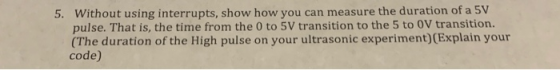 5. Without using interrupts, show how you can measure the duration of a 5V pulse. That is, the time from the 0 to 5V transiti