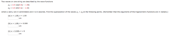 Two waves on one string are described by the wave functions y,-2.0 cos(3.5x-1.9t) Y2 = 3.5 sin(4.5x-1.5t) where x and y are in centimeters and t is in seconds. Find the superposition of the waves i 2 at the following points. (Remember that the arguments of the trigonometric functions are in radians.) (a) x = 1.00, t = 1.00 cm (b) x-1.00, t = 0.500 cm (c) x = 0.500, t = 0 cm