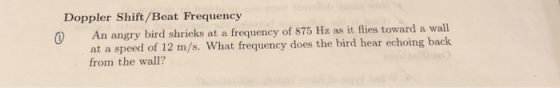 Doppler Shift/Beat Frequency An angry bird shrieks at a frequency of 875 Hz as it flies toward a wall at a speed of 12 m/s. What frequency does the bird hear echoing back from the wall?