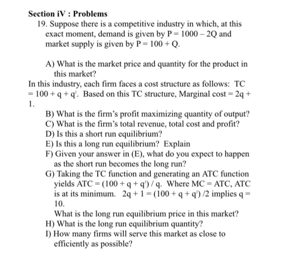 Section iV: Problems 19. Suppose there is a competitive industry in which, at this market supply is given by P-100 + Q A) What is the market price and quantity for the product in this market? In this industry, each firm faces a cost structure as follows: TC 100q+ q. Based on this TC structure, Marginal cost 2q+ B) What is the firms profit maximizing quantity of output? C) What is the firms total revenue, total cost and profit? D) Is this a short run equilibrium? E) Is this a long run equilibrium? Explain F) Given your answer in (E), what do you expect to happen as the short run becomes the long run? G) Taking the TC function and generating an ATC function yields ATC = (100 + q + q) / q, where MC = ATC, ATC is at its minimum. 2q 00 q+q) /2 impliesq 10. What is the long run equilibrium price in this market? H) What is the long run equilibrium quantity? I) How many firms will serve this market as close to efficiently as possible?