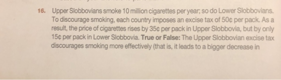 Upper Slobbovians smoke 10 million cigarettes per year, so do Lower Slobbovians. To discourage smoking, each country imposes an excise tax of 50c per pack. As a result, the price of cigarettes rises by 35c per pack in Upper Slobbovia, but by only 15c per pack in Lower Slobbovia. True or False: The Upper Slobbovian excise tax discourages smoking more effectively (that is, it leads to a bigger decrease in 16.