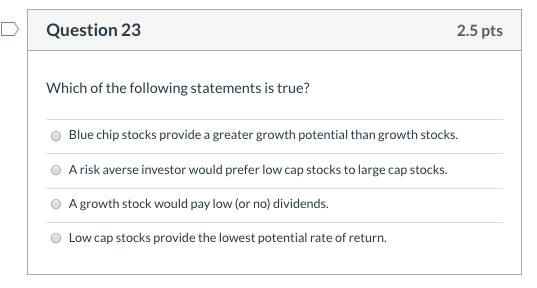 Question 23 2.5 pts Which of the following statements is true? Blue chip stocks provide a greater growth potential than growt