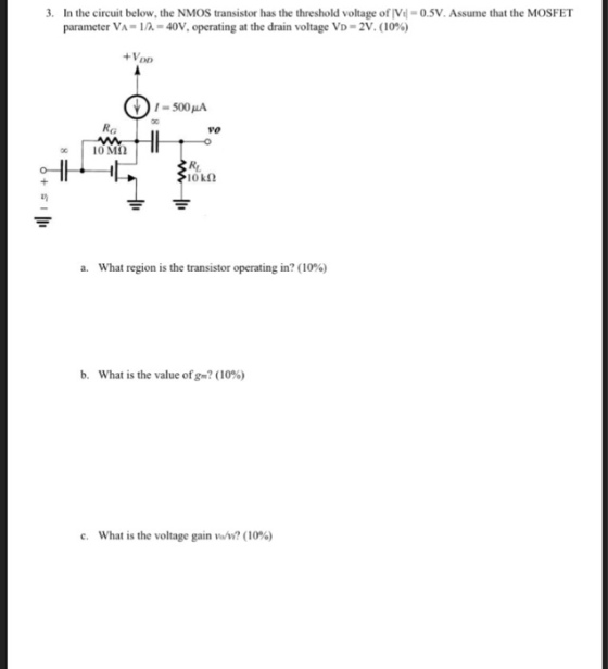 . In the circuit below, the NMOS transistor has the threshold voltage of V-0.5V.Assume that the MOSFET parameter VA-1/A-40V, operating at the drain voltage VD-2V. (10%) 30 RG vo l0kn a. what region is the transistor operating in? (10%) b. What is the value ofgm? (10%) c. What is the voltage gain vom? (10%)