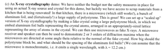 (c) An X-ray crystallography demo: We have neither the budget nor the safety measures in place for using an actual X-ray source and crystal for this demo, but luckily we have access to scrap materials from a kitchen that is being renovated! In that kitchen, there is a microwave (which still works!), a bunch of aluminum foil, and (fortuitously!) a large supply of polystyrene. This is great! We can set up a scaled up version of X-ray crystallography by making a fake crystal using a large polystyrene block, in which we embed aluminum foil balls representing the crystal atoms, arranged in an appropriately-sized lattice representing the array of atoms in the crystal. We can then use microwaves as fake X-rays. A microwave receiver and speaker can then be used to demonstrate 2 or 3 orders of diffraction maxima when the microwaves are directed at some angle theta relative to the normal of the fake crystal. How big should the polystyrene block be, and what should be the spacing of the aluminum foil balls? (We can assume that the microwave is monochromatic, i.e. it emits a single wavelength, withA 12.2 cm.)