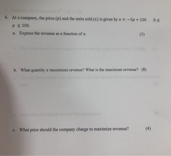 6. At a company, the price (p) and the units sold (x) is given byx-5p+ 100 0s p s 100. a. Express the revenue as a function of x. b. What quantity x maximizes revenue? What is the maximum revenue? (8) c. What price should the company charge to maximize revenue?