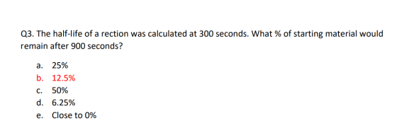 Q3. The half-life of a rection was calculated at 300 seconds. What % of starting material would remain after 900 seconds? a.
