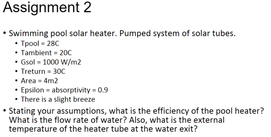 Assignment 2 • Swimming pool solar heater. Pumped system of solar tubes. • Tpool = 28C • Tambient = 20C • Gsol = 1000 W/m2 •