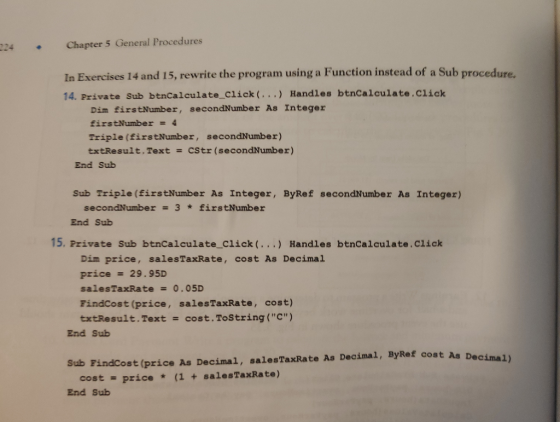 224 Chapter 5 General Procedures In Exercises 14 and 15, rewrite the program using a Function instead of a Sub procedure. 14. Private Sub btnCalculate Click (... Handles btnCalculate.Click Dim firstNumber, secondNumber As Integer firstNumber = 4 Triple (firstNumber, secondNumber) txtResult. Text = CStr (secondNumber) End Sub Sub Triple (firstNumber As Integer, ByRef secondNumber As Integer) secondNumber = 3 * firstNumber End Sub 15. Private Sub btnCalculate Click(.) Handles btncalculate.Click Dim price, salesTaxRate, cost As Decima price = 29 . 95D salesTaxRate = 0。05D Findcost (price, salesTaxRate, cost) txtResult . Text cost. ToString ( C ) End Sub As Decimal) Sub FindCost (price As Decimal, salesTaxRate As Decimal, ByRef cost cost = price * (1 + salesTaxRate) End Sub