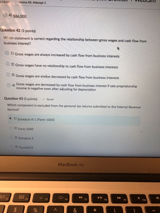 :35:20 Neima Ali: Attempt 1 4) $86,000 Question 42 (3 points) Which statement is correct regarding the relationship between gross wages and cash flow from business interest? 1 Gross wages are always increased by cash flow from business interests 2) Gross wages have no relationship to cash flow from business interests Gross wages are alwàys decreased by cash flow from business interests 4) Gross wages are decreased by cash flow from business interest if sale proprietorship income is negative even after adjusting for depreciation Question 4313 points) Saved Which component is excluded from the personal tax returns submitted to the Internal Revenue Service? 1) Schedule K-1 (Form 1065) 2) Form 1040 3) Schedule E 4) Form6252 MacBook Air F7 F8 F9 F10 FS