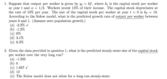 1. Suppose that output per worker is given by yt - kf, where kt is the capital stock per worker at year t and 1/3. Workers invest 15% of their income. The capital stock depreciates at the rate of 10% per year. The size of the capital stock per worker at year t 0 is ko 10 According to the Solow model, what is the predicted growth rate of output per worker between years 0 and 1. (Assume zero population growth.) (a) -2.3% (b) -1.2% (c) 0% (d) 3.1% (e) 6.3% 2. Given the data provided in question 1, what is the predicted steady-state size of the capital stock per worker over the very long run? (a) -1.233 (b) 0 (c) 1337 (d) 12 (e) The Solow model does not allow for a long-run steady-state.
