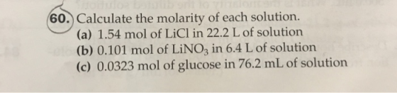 60. Calculate the molarity of each solution. (a) 1.54 mol of LiCl in 22.2 L of solution (b) 0.101 mol of LiNO3 in 6.4 L of so