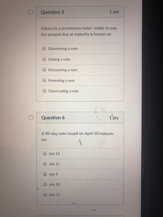 Question 5 1 pts Failure by a promissory notes maker to pay the amount due at maturity is known as: O Dishonoring a note. O Closing a note. O Discounting a note. O Protesting a note. O Depreciating a note. DQuestion 6 1 pts A 90-day note issued on April 10 matures on: O July 13. O July 11. O July 9 O July 10. O July 12.