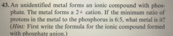 43. An unidentified metal forms an ionic compound with phos- phate. The metal forms a 2+ cation. If the minimum ratio of prot