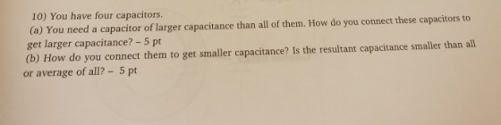 10) You have four capacitors. (a) You need a capacitor of larger capacitance than all of them. How do you connect these capacitors to get larger capacitance? -5 pt (b) How do you connect them to get smaller capacitance? Is the resultant capacitance smaller than all or average of all?- 5 pt