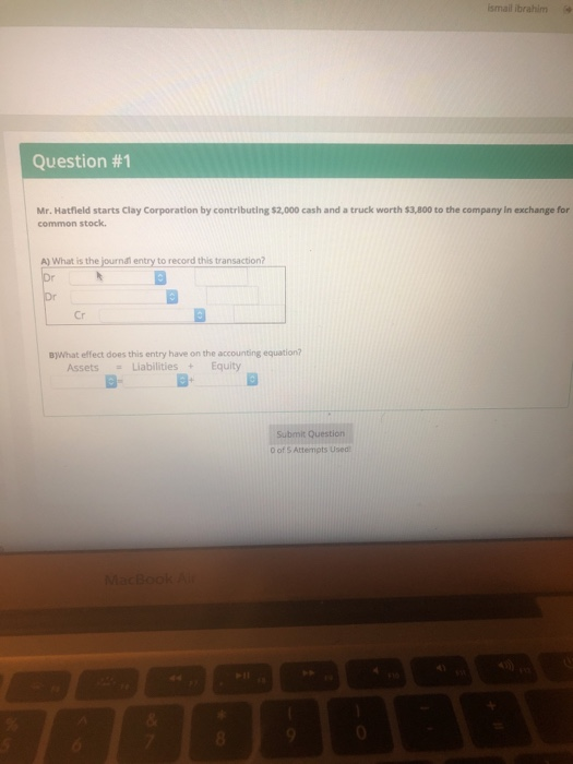 smail ibrahim Question #1 Mr. Hatfield starts Clay Corporation by contributing $2,000 cash and a truck worth $3,800 to the company in exchange for common stock. A) What is the İourna entry to record this transaction? Cr B)What effect does this entry have on the accounting equation? AssetsLiabilitiesEquity D- B- Submit Questi 0 of s Attempts Used MacBookA