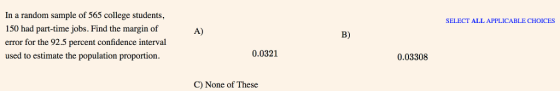 In a random sample of 565 college students, 150 had part-time jobs. Find the margin of error for the 92.5 percent confidence interval used to estimate the population proportion SELECT ALL APPLICABLE CHOICES A) B) 0.0321 0.03308 C) None of These