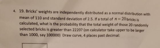 4. 19. Bricks weights are independently distributed as a normal distribution with mean of 110 and standard deviation of 2.5.