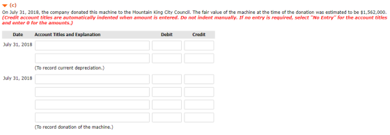▼ (c) On July 31, 2018, the company donated this machine to the Mountain King City Council. The fair value of the machine at the time of the donation was estimated to be $1,562,000. (Credit account titles are automatically indented when amount is entered. Do not indent manually. If no entry is required, select No Entry for the account titles and enter 0 for the amounts.) Date Account Titles and Explanation Debit Credit July 31, 2018 To record current depreciation.) July 31, 2018 (To record donation of the machine.)
