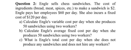 Question 2: Engle sells chess sandwiches. The cost of ingredients (bread, meat, spices, etc.) to make a sandwich is $2. Engle