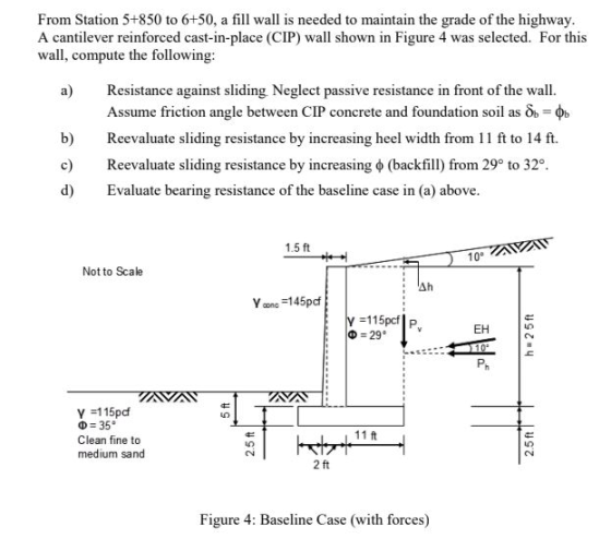 From Station 5+850 to 6+50, a fill wall is needed to maintain the grade of the highway A cantilever reinforced cast-in-place (CIP) wall shown in Figure 4 was selected. For this wall, compute the following a) Resistance against sliding. Neglect passive resistance in front of the wall. Assume friction angle between CIP concrete and foundation soil as b) Reevaluate sliding resistance by increasing heel width from 11 ft to 14 ft. Reevaluate sliding resistance by increasing ? (backfill) from 29° to 32°. d) Evaluate bearing resistance of the baseline case in (a) above 1.5 ft 10 Not to Scale -115pcf ?-29. P EH ? 35° Clean fine to medium sand 11 ft CN 2 ft Figure 4: Baseline Case (with forces)