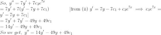 \\So,\;y''=7y'+7c_3e^{7x} \\=7y'+7(y'-7y+7c_1)\;\;\;\;\quad\quad\quad[\mathrm{from \;(ii)}\;y'=7y-7c_1+c_3e^{7x}\implies c_3e^{7x}=y'-7y+7c_1]\\=7y'+7y'-49y+49c_1\\=14y'-49y+49c_1\\So\; we\; get,\; y''=14y'-49y+49c_1\\ \;\\