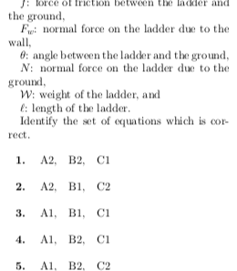 lorce of triction betwen te ladder nd the ground Fi normal force on the ladder due to the wall, 0: angle between the ladder and the ground N: normal force on the ladder due to the ground W: weight of the ladder, and : length of the ladder Identify the set of equations which is cor rect 1. A2, B2, CI 2. A2, B C2 3. A B, C A, B2, CI 5. A, B2. C2