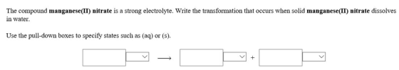 The compound manganese(II) nitrate is a strong electrolyte. Write the transformation that occurs when solid manganese(II nitrate dissolves in water Use the pull-down boxes to specify states such as (aq) or (s)