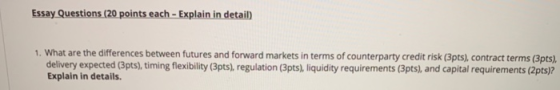 Essay Questions (20 points each - Explain in detail) 1. What are the differences between futures and forward markets in terms