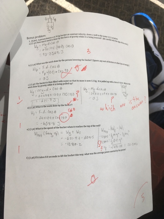 1. (6 pts) A perion lowers a 0.70 ke bucket at constan a)(0 p) Hew moch work is done by the force of gravity vlrity, Bonus problem: a well to the watee 122 b of gravity while ibd?e 0-78 93, 2S68 J 2. work done by the person lowering the bucket? by the h) (I pt) What was the c)(L pt) The bucket is then filled with water so that ns work done by gravity while it is being palled up? toso 2x cas 180??::.nt.dq: d) (?ptTwaatsbeworkaaneby the forkin Sx2x Coso 658 s e) (I pt) What is the speed of the bucket when it reaches the top of the wel? ?.62/-$4-6ss-S , .. 1280? -t2in :k?.kmi C py)tfit takes 8.8 seconds to lift the backet this way, what was the average power aurted y
