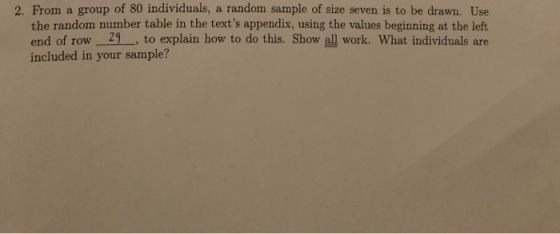 2. From a group of 80 individuals, a random sample of size seven is to be drawn. Use the random number table in the texts appendix, using the values beginning at the left end of row 21, to explain how to do this. Show all work. What individuals are included in your sample?