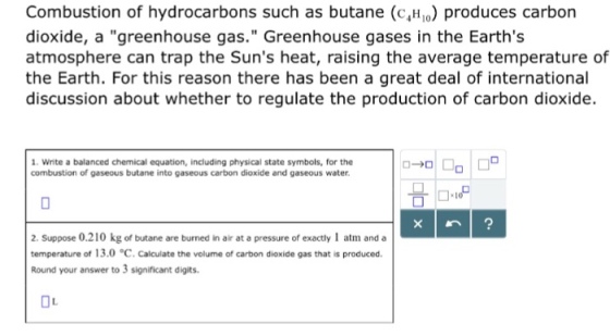 Combustion of hydrocarbons such as butane (cH) produces carbon dioxide, a greenhouse gas. Greenhouse gases in the Earths atmosphere can trap the Suns heat, raising the average temperature of the Earth. For this reason there has been a great deal of international discussion about whether to regulate the production of carbon dioxide. 1. Write a balanced chemical equation, including physical state symbols, for the combustion of gaseous butane into gaseous carbon dioxide and gaseous water. 2. Suppose 0.210 kg of butane are burned in air at a pressure of exactly 1 atm and a temperature of 13.0 °C. Calculate the volume of carbon dioxide gas that is produced. Round your answer to 3 significant digits.